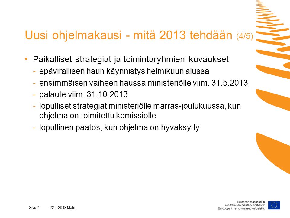 Sivu Malm Uusi ohjelmakausi - mitä 2013 tehdään (4/5) •Paikalliset strategiat ja toimintaryhmien kuvaukset -epävirallisen haun käynnistys helmikuun alussa -ensimmäisen vaiheen haussa ministeriölle viim.