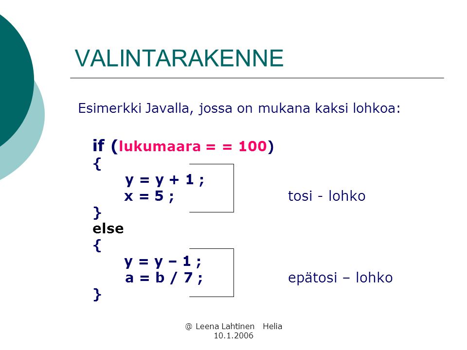 @ Leena Lahtinen Helia VALINTARAKENNE Esimerkki Javalla, jossa on mukana kaksi lohkoa: if ( lukumaara = = 100) { y = y + 1 ; x = 5 ; tosi - lohko } else { y = y – 1 ; a = b / 7 ; epätosi – lohko }