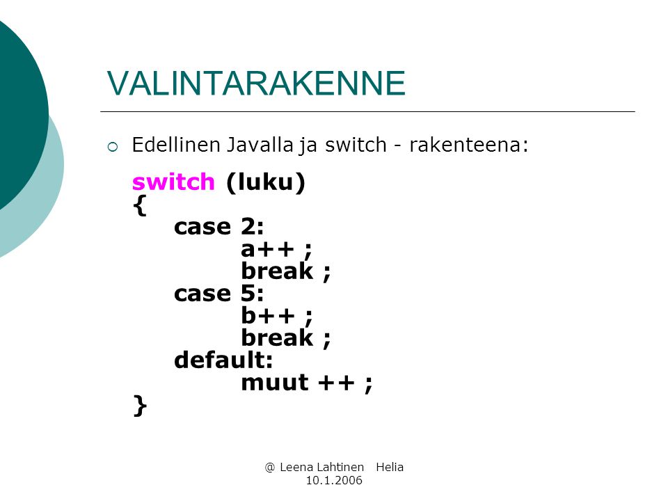 @ Leena Lahtinen Helia VALINTARAKENNE  Edellinen Javalla ja switch - rakenteena: switch (luku) { case 2: a++ ; break ; case 5: b++ ; break ; default: muut ++ ; }