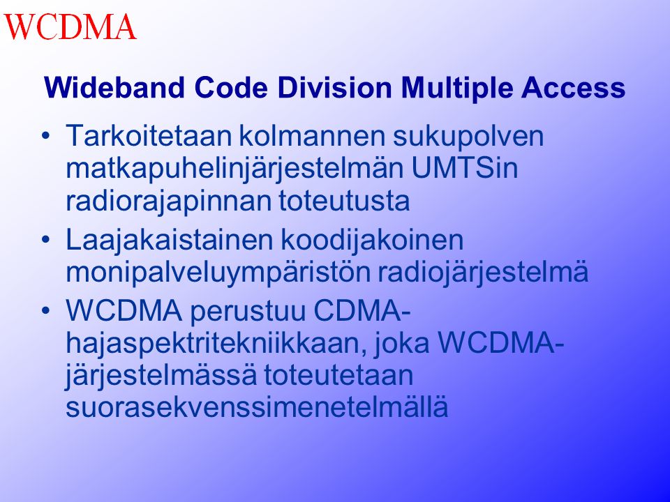 Wideband Code Division Multiple Access •Tarkoitetaan kolmannen sukupolven matkapuhelinjärjestelmän UMTSin radiorajapinnan toteutusta •Laajakaistainen koodijakoinen monipalveluympäristön radiojärjestelmä •WCDMA perustuu CDMA- hajaspektritekniikkaan, joka WCDMA- järjestelmässä toteutetaan suorasekvenssimenetelmällä