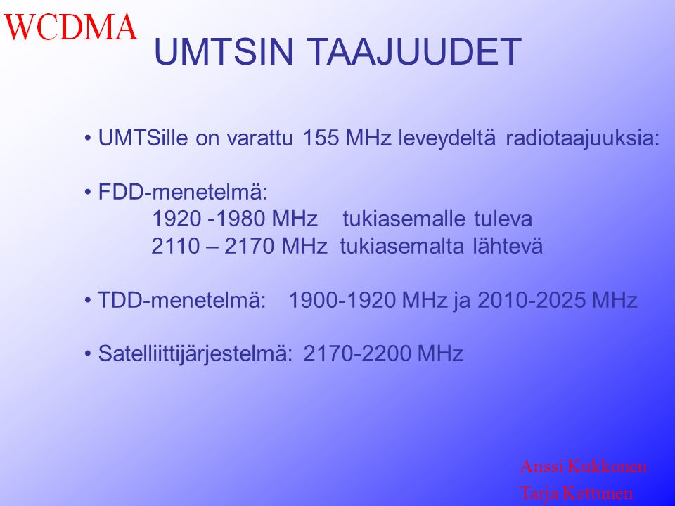 Anssi Kukkonen Tarja Kettunen UMTSIN TAAJUUDET • UMTSille on varattu 155 MHz leveydeltä radiotaajuuksia: • FDD-menetelmä: MHz tukiasemalle tuleva 2110 – 2170 MHz tukiasemalta lähtevä • TDD-menetelmä: MHz ja MHz • Satelliittijärjestelmä: MHz