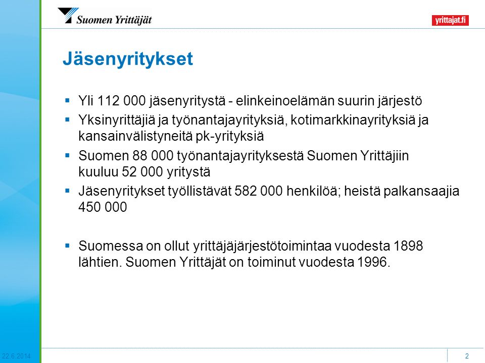 2 Jäsenyritykset  Yli jäsenyritystä - elinkeinoelämän suurin järjestö  Yksinyrittäjiä ja työnantajayrityksiä, kotimarkkinayrityksiä ja kansainvälistyneitä pk-yrityksiä  Suomen työnantajayrityksestä Suomen Yrittäjiin kuuluu yritystä  Jäsenyritykset työllistävät henkilöä; heistä palkansaajia  Suomessa on ollut yrittäjäjärjestötoimintaa vuodesta 1898 lähtien.