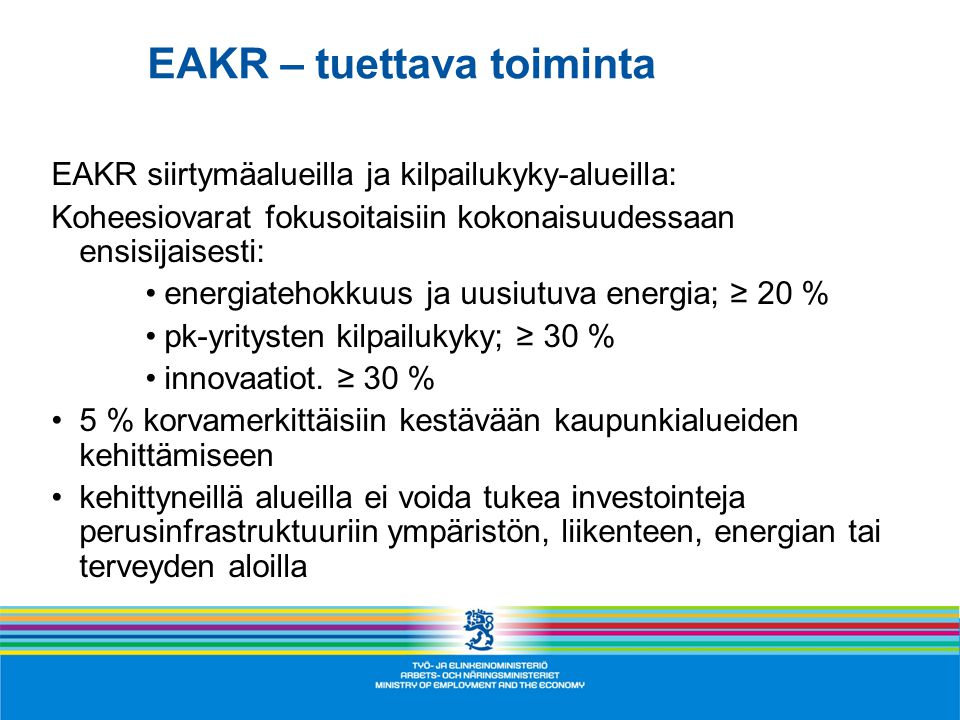 EAKR – tuettava toiminta EAKR siirtymäalueilla ja kilpailukyky-alueilla: Koheesiovarat fokusoitaisiin kokonaisuudessaan ensisijaisesti: •energiatehokkuus ja uusiutuva energia; ≥ 20 % •pk-yritysten kilpailukyky; ≥ 30 % •innovaatiot.