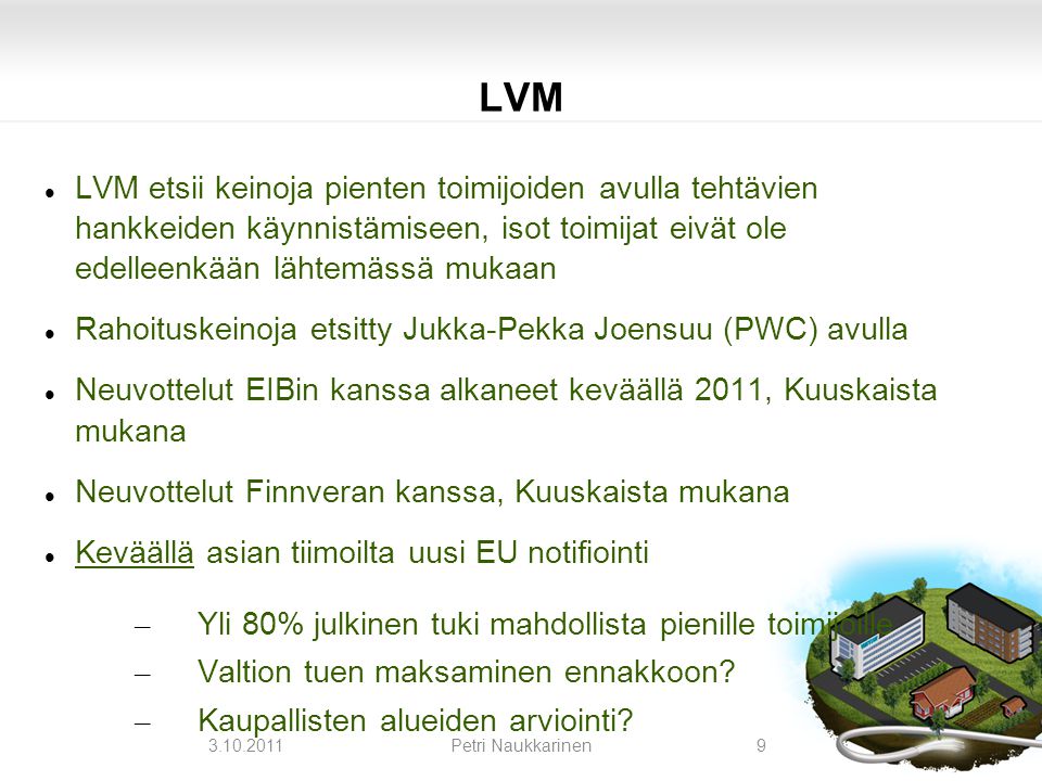 LVM  LVM etsii keinoja pienten toimijoiden avulla tehtävien hankkeiden käynnistämiseen, isot toimijat eivät ole edelleenkään lähtemässä mukaan  Rahoituskeinoja etsitty Jukka-Pekka Joensuu (PWC) avulla  Neuvottelut EIBin kanssa alkaneet keväällä 2011, Kuuskaista mukana  Neuvottelut Finnveran kanssa, Kuuskaista mukana  Keväällä asian tiimoilta uusi EU notifiointi – Yli 80% julkinen tuki mahdollista pienille toimijoille – Valtion tuen maksaminen ennakkoon.
