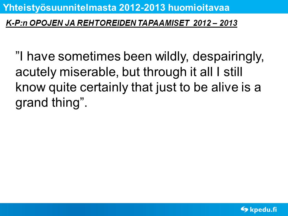 K-P:n OPOJEN JA REHTOREIDEN TAPAAMISET 2012 – 2013 Yhteistyösuunnitelmasta huomioitavaa I have sometimes been wildly, despairingly, acutely miserable, but through it all I still know quite certainly that just to be alive is a grand thing .
