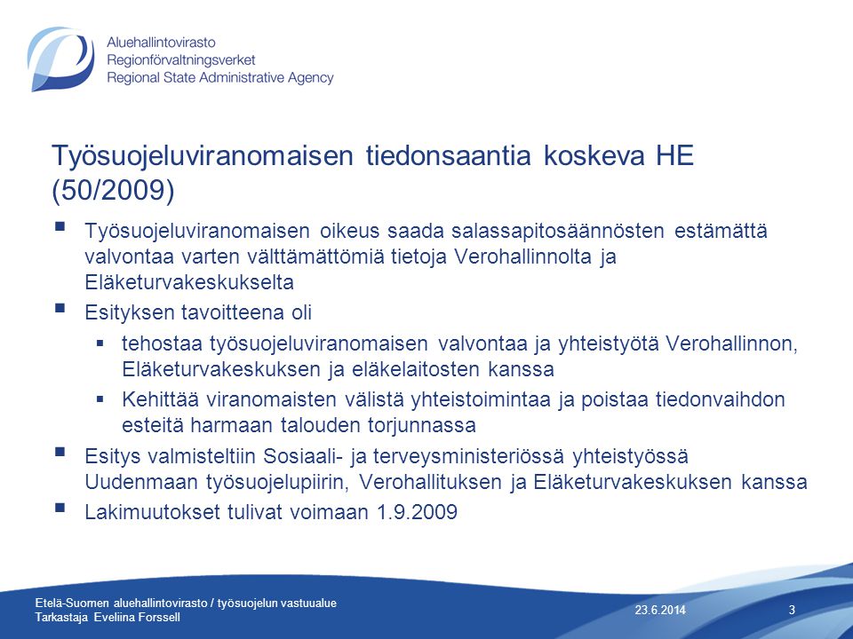 Työsuojeluviranomaisen tiedonsaantia koskeva HE (50/2009)  Työsuojeluviranomaisen oikeus saada salassapitosäännösten estämättä valvontaa varten välttämättömiä tietoja Verohallinnolta ja Eläketurvakeskukselta  Esityksen tavoitteena oli  tehostaa työsuojeluviranomaisen valvontaa ja yhteistyötä Verohallinnon, Eläketurvakeskuksen ja eläkelaitosten kanssa  Kehittää viranomaisten välistä yhteistoimintaa ja poistaa tiedonvaihdon esteitä harmaan talouden torjunnassa  Esitys valmisteltiin Sosiaali- ja terveysministeriössä yhteistyössä Uudenmaan työsuojelupiirin, Verohallituksen ja Eläketurvakeskuksen kanssa  Lakimuutokset tulivat voimaan Etelä-Suomen aluehallintovirasto / työsuojelun vastuualue Tarkastaja Eveliina Forssell