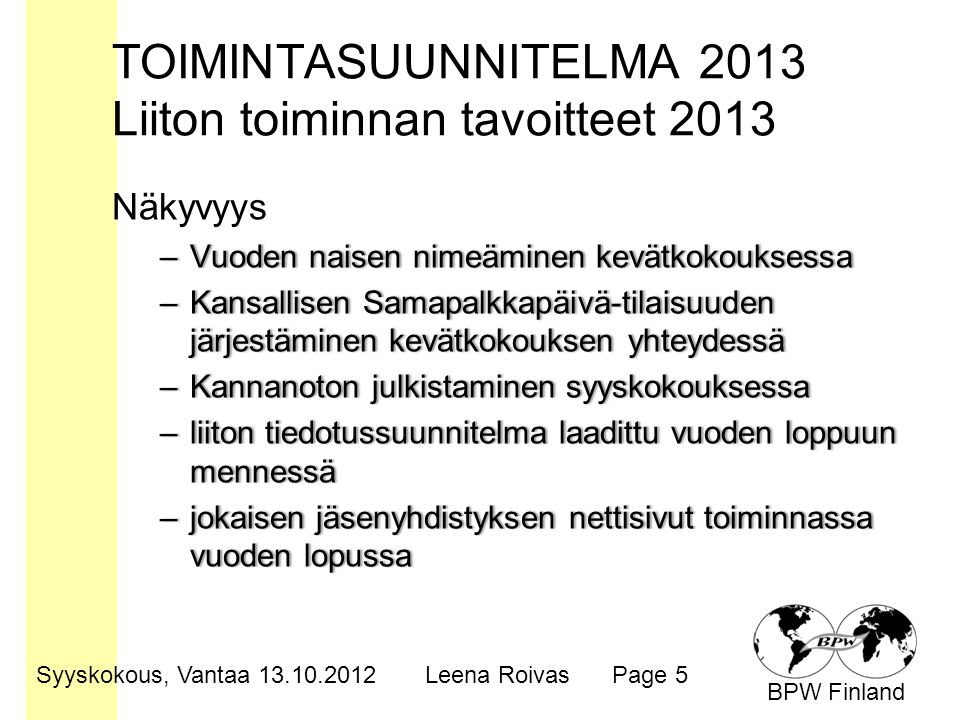 BPW Finland TOIMINTASUUNNITELMA 2013 Liiton toiminnan tavoitteet 2013 Näkyvyys –Vuoden naisen nimeäminen kevätkokouksessa–Vuoden naisen nimeäminen kevätkokouksessa –Kansallisen Samapalkkapäivä-tilaisuuden järjestäminen kevätkokouksen yhteydessä –Kannanoton julkistaminen syyskokouksessa–Kannanoton julkistaminen syyskokouksessa –liiton tiedotussuunnitelma laadittu vuoden loppuun mennessä –jokaisen jäsenyhdistyksen nettisivut toiminnassa vuoden lopussa Syyskokous, Vantaa Leena RoivasPage 5