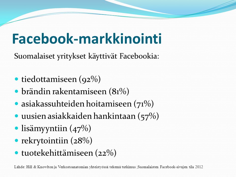 Facebook-markkinointi Suomalaiset yritykset käyttivät Facebookia:  tiedottamiseen (92%)  brändin rakentamiseen (81%)  asiakassuhteiden hoitamiseen (71%)  uusien asiakkaiden hankintaan (57%)  lisämyyntiin (47%)  rekrytointiin (28%)  tuotekehittämiseen (22%) Lähde: Hill & Knowlton ja Verkostoanatomian yhteistyössä tekemä tutkimus ;Suomalaisten Facebook-sivujen tila 2012