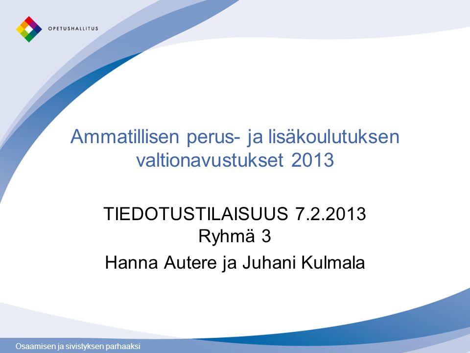 Osaamisen ja sivistyksen parhaaksi Ammatillisen perus- ja lisäkoulutuksen valtionavustukset 2013 TIEDOTUSTILAISUUS Ryhmä 3 Hanna Autere ja Juhani Kulmala