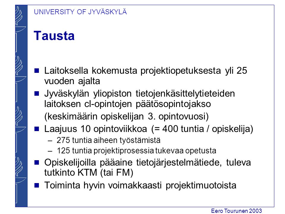 UNIVERSITY OF JYVÄSKYLÄ Eero Tourunen 2003 Tausta  Laitoksella kokemusta projektiopetuksesta yli 25 vuoden ajalta  Jyväskylän yliopiston tietojenkäsittelytieteiden laitoksen cl-opintojen päätösopintojakso (keskimäärin opiskelijan 3.