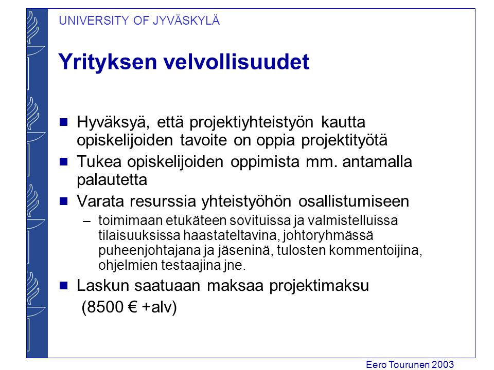 UNIVERSITY OF JYVÄSKYLÄ Eero Tourunen 2003 Yrityksen velvollisuudet  Hyväksyä, että projektiyhteistyön kautta opiskelijoiden tavoite on oppia projektityötä  Tukea opiskelijoiden oppimista mm.