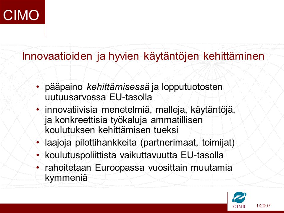 1/2007 CIMO •pääpaino kehittämisessä ja lopputuotosten uutuusarvossa EU-tasolla •innovatiivisia menetelmiä, malleja, käytäntöjä, ja konkreettisia työkaluja ammatillisen koulutuksen kehittämisen tueksi •laajoja pilottihankkeita (partnerimaat, toimijat) •koulutuspoliittista vaikuttavuutta EU-tasolla •rahoitetaan Euroopassa vuosittain muutamia kymmeniä Innovaatioiden ja hyvien käytäntöjen kehittäminen