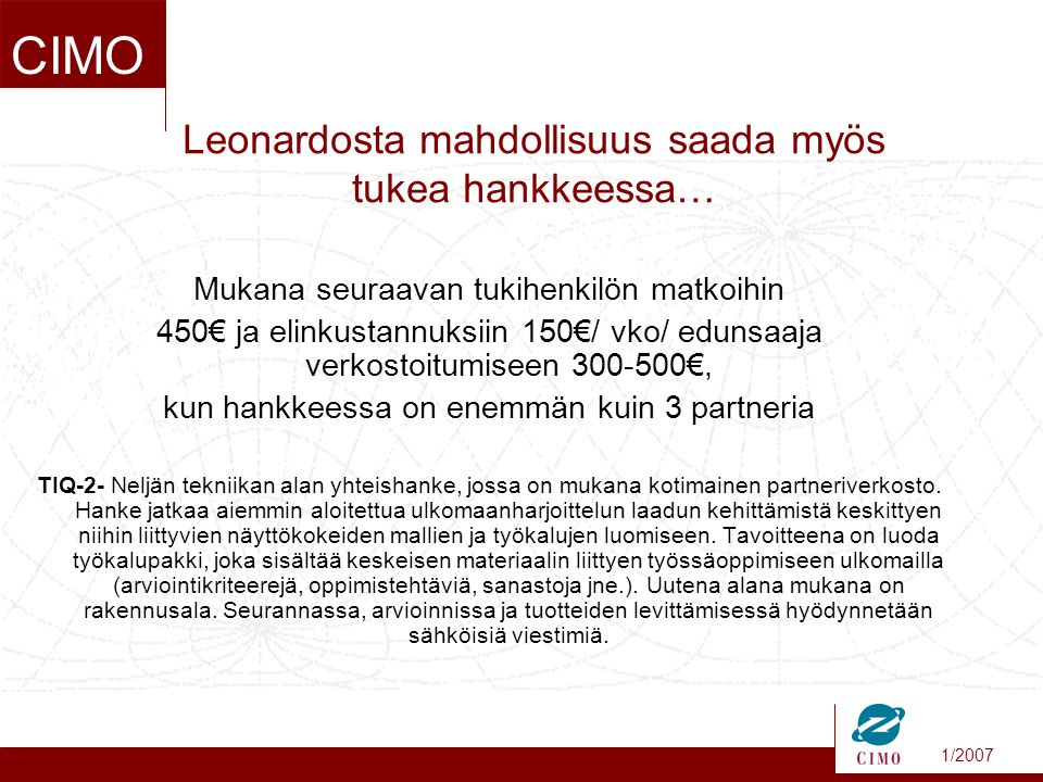 1/2007 CIMO Leonardosta mahdollisuus saada myös tukea hankkeessa… Mukana seuraavan tukihenkilön matkoihin 450€ ja elinkustannuksiin 150€/ vko/ edunsaaja verkostoitumiseen €, kun hankkeessa on enemmän kuin 3 partneria TIQ-2- Neljän tekniikan alan yhteishanke, jossa on mukana kotimainen partneriverkosto.