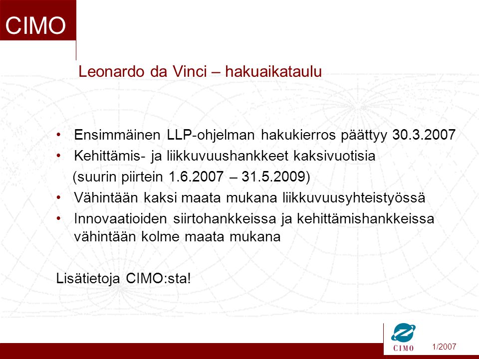 1/2007 CIMO Leonardo da Vinci – hakuaikataulu •Ensimmäinen LLP-ohjelman hakukierros päättyy •Kehittämis- ja liikkuvuushankkeet kaksivuotisia (suurin piirtein – ) •Vähintään kaksi maata mukana liikkuvuusyhteistyössä •Innovaatioiden siirtohankkeissa ja kehittämishankkeissa vähintään kolme maata mukana Lisätietoja CIMO:sta!