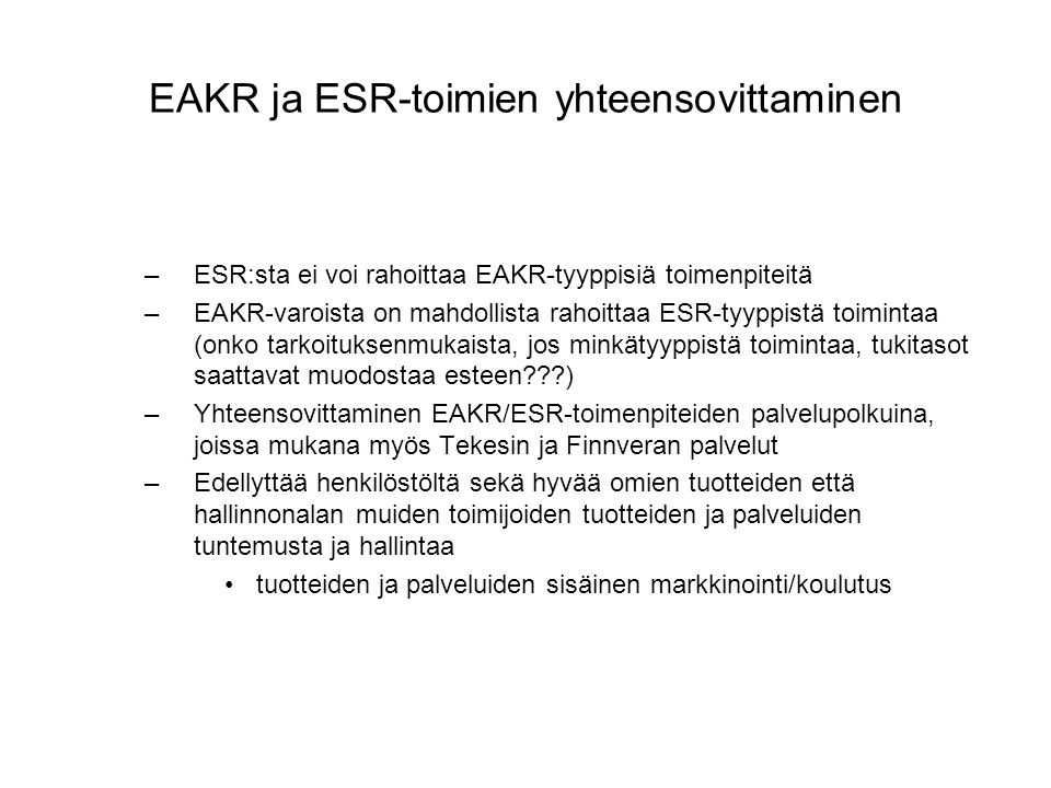EAKR ja ESR-toimien yhteensovittaminen –ESR:sta ei voi rahoittaa EAKR-tyyppisiä toimenpiteitä –EAKR-varoista on mahdollista rahoittaa ESR-tyyppistä toimintaa (onko tarkoituksenmukaista, jos minkätyyppistä toimintaa, tukitasot saattavat muodostaa esteen ) –Yhteensovittaminen EAKR/ESR-toimenpiteiden palvelupolkuina, joissa mukana myös Tekesin ja Finnveran palvelut –Edellyttää henkilöstöltä sekä hyvää omien tuotteiden että hallinnonalan muiden toimijoiden tuotteiden ja palveluiden tuntemusta ja hallintaa •tuotteiden ja palveluiden sisäinen markkinointi/koulutus