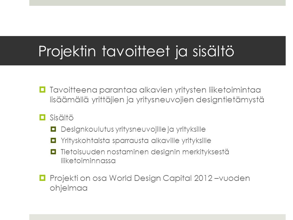 Projektin tavoitteet ja sisältö  Tavoitteena parantaa alkavien yritysten liiketoimintaa lisäämällä yrittäjien ja yritysneuvojien designtietämystä  Sisältö  Designkoulutus yritysneuvojille ja yrityksille  Yrityskohtaista sparrausta alkaville yrityksille  Tietoisuuden nostaminen designin merkityksestä liiketoiminnassa  Projekti on osa World Design Capital 2012 –vuoden ohjelmaa