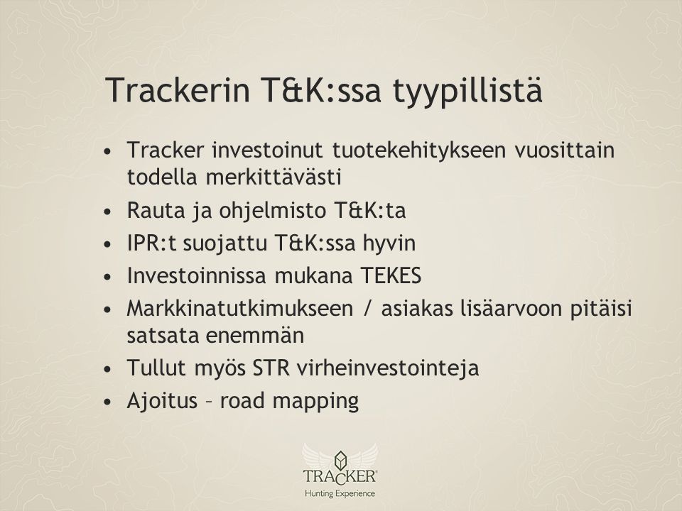 Trackerin T&K:ssa tyypillistä •Tracker investoinut tuotekehitykseen vuosittain todella merkittävästi •Rauta ja ohjelmisto T&K:ta •IPR:t suojattu T&K:ssa hyvin •Investoinnissa mukana TEKES •Markkinatutkimukseen / asiakas lisäarvoon pitäisi satsata enemmän •Tullut myös STR virheinvestointeja •Ajoitus – road mapping
