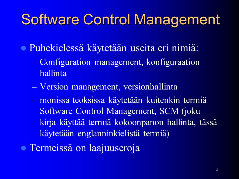 3 Software Control Management  Puhekielessä käytetään useita eri nimiä: – Configuration management, konfiguraation hallinta – Version management, versionhallinta – monissa teoksissa käytetään kuitenkin termiä Software Control Management, SCM (joku kirja käyttää termiä kokoonpanon hallinta, tässä käytetään englanninkielistä termiä)  Termeissä on laajuuseroja