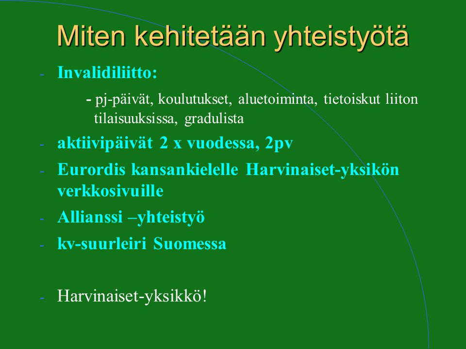 Miten kehitetään yhteistyötä - Invalidiliitto: - pj-päivät, koulutukset, aluetoiminta, tietoiskut liiton tilaisuuksissa, gradulista - aktiivipäivät 2 x vuodessa, 2pv - Eurordis kansankielelle Harvinaiset-yksikön verkkosivuille - Allianssi –yhteistyö - kv-suurleiri Suomessa - Harvinaiset-yksikkö!