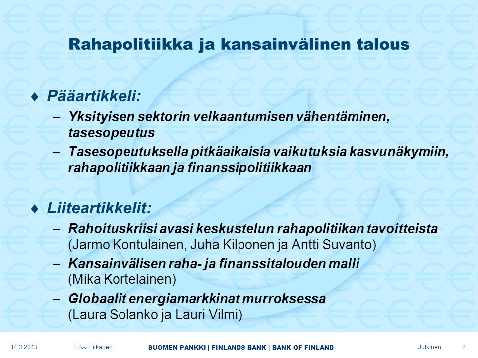SUOMEN PANKKI | FINLANDS BANK | BANK OF FINLAND Julkinen Rahapolitiikka ja kansainvälinen talous  Pääartikkeli: –Yksityisen sektorin velkaantumisen vähentäminen, tasesopeutus –Tasesopeutuksella pitkäaikaisia vaikutuksia kasvunäkymiin, rahapolitiikkaan ja finanssipolitiikkaan  Liiteartikkelit: –Rahoituskriisi avasi keskustelun rahapolitiikan tavoitteista (Jarmo Kontulainen, Juha Kilponen ja Antti Suvanto) –Kansainvälisen raha- ja finanssitalouden malli (Mika Kortelainen) –Globaalit energiamarkkinat murroksessa (Laura Solanko ja Lauri Vilmi) Erkki Liikanen