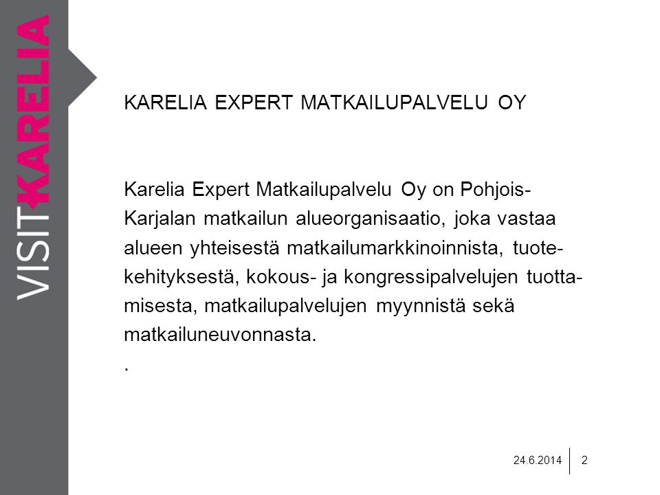 KARELIA EXPERT MATKAILUPALVELU OY Karelia Expert Matkailupalvelu Oy on Pohjois- Karjalan matkailun alueorganisaatio, joka vastaa alueen yhteisestä matkailumarkkinoinnista, tuote- kehityksestä, kokous- ja kongressipalvelujen tuotta- misesta, matkailupalvelujen myynnistä sekä matkailuneuvonnasta..