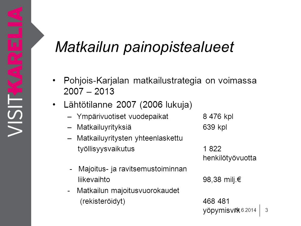 Matkailun painopistealueet •Pohjois-Karjalan matkailustrategia on voimassa 2007 – 2013 •Lähtötilanne 2007 (2006 lukuja) –Ympärivuotiset vuodepaikat8 476 kpl –Matkailuyrityksiä639 kpl –Matkailuyritysten yhteenlaskettu työllisyysvaikutus1 822 henkilötyövuotta - Majoitus- ja ravitsemustoiminnan liikevaihto98,38 milj.€ -Matkailun majoitusvuorokaudet (rekisteröidyt) yöpymisvrk