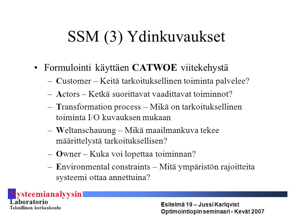 S ysteemianalyysin Laboratorio Teknillinen korkeakoulu Esitelmä 19 – Jussi Karlqvist Optimointiopin seminaari - Kevät 2007 SSM (3) Ydinkuvaukset •Formulointi käyttäen CATWOE viitekehystä –Customer – Keitä tarkoituksellinen toiminta palvelee.