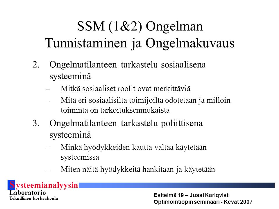 S ysteemianalyysin Laboratorio Teknillinen korkeakoulu Esitelmä 19 – Jussi Karlqvist Optimointiopin seminaari - Kevät 2007 SSM (1&2) Ongelman Tunnistaminen ja Ongelmakuvaus 2.Ongelmatilanteen tarkastelu sosiaalisena systeeminä –Mitkä sosiaaliset roolit ovat merkittäviä –Mitä eri sosiaalisilta toimijoilta odotetaan ja milloin toiminta on tarkoituksenmukaista 3.Ongelmatilanteen tarkastelu poliittisena systeeminä –Minkä hyödykkeiden kautta valtaa käytetään systeemissä –Miten näitä hyödykkeitä hankitaan ja käytetään