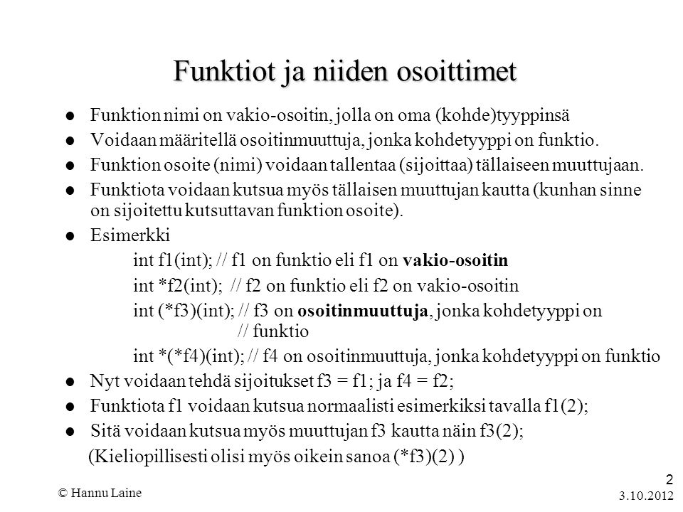 © Hannu Laine 2 Funktiot ja niiden osoittimet  Funktion nimi on vakio-osoitin, jolla on oma (kohde)tyyppinsä  Voidaan määritellä osoitinmuuttuja, jonka kohdetyyppi on funktio.