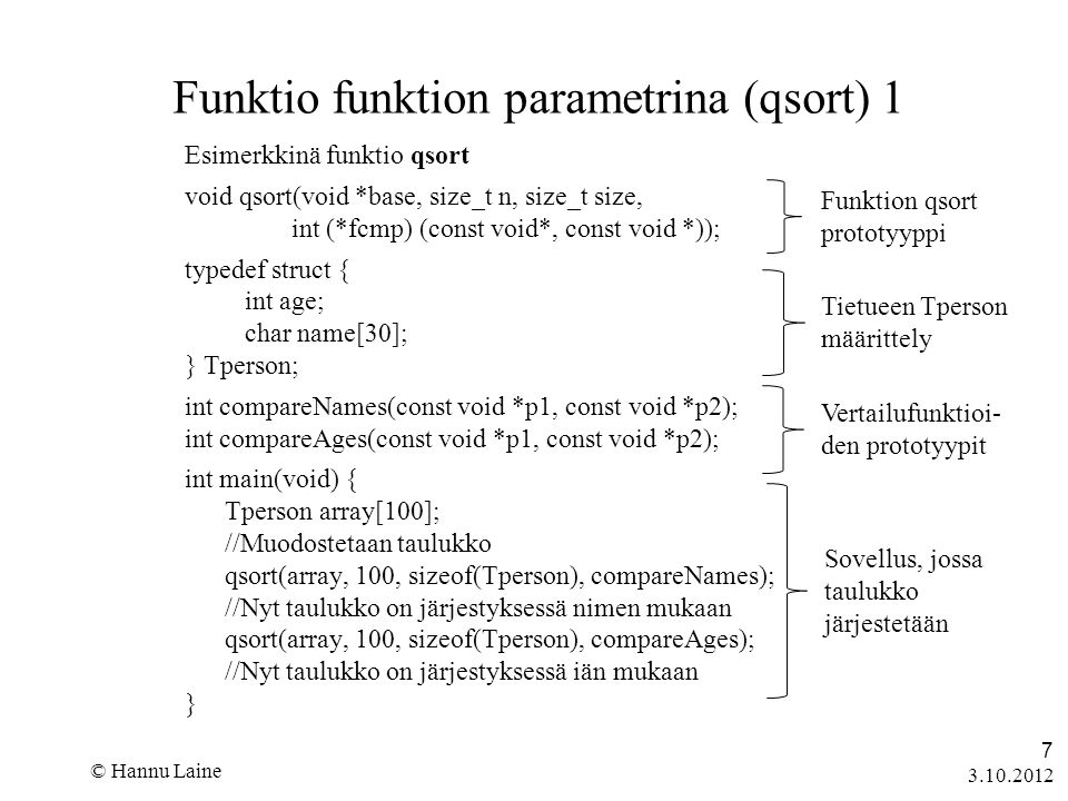 © Hannu Laine 7 Funktio funktion parametrina (qsort) 1 Esimerkkinä funktio qsort void qsort(void *base, size_t n, size_t size, int (*fcmp) (const void*, const void *)); typedef struct { int age; char name[30]; } Tperson; int compareNames(const void *p1, const void *p2); int compareAges(const void *p1, const void *p2); int main(void) { Tperson array[100]; //Muodostetaan taulukko qsort(array, 100, sizeof(Tperson), compareNames); //Nyt taulukko on järjestyksessä nimen mukaan qsort(array, 100, sizeof(Tperson), compareAges); //Nyt taulukko on järjestyksessä iän mukaan } Funktion qsort prototyyppi Tietueen Tperson määrittely Vertailufunktioi- den prototyypit Sovellus, jossa taulukko järjestetään