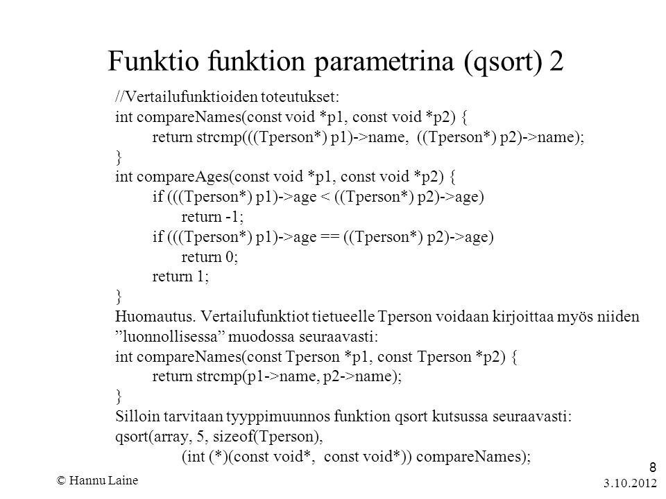 © Hannu Laine 8 Funktio funktion parametrina (qsort) 2 //Vertailufunktioiden toteutukset: int compareNames(const void *p1, const void *p2) { return strcmp(((Tperson*) p1)->name, ((Tperson*) p2)->name); } int compareAges(const void *p1, const void *p2) { if (((Tperson*) p1)->age age) return -1; if (((Tperson*) p1)->age == ((Tperson*) p2)->age) return 0; return 1; } Huomautus.