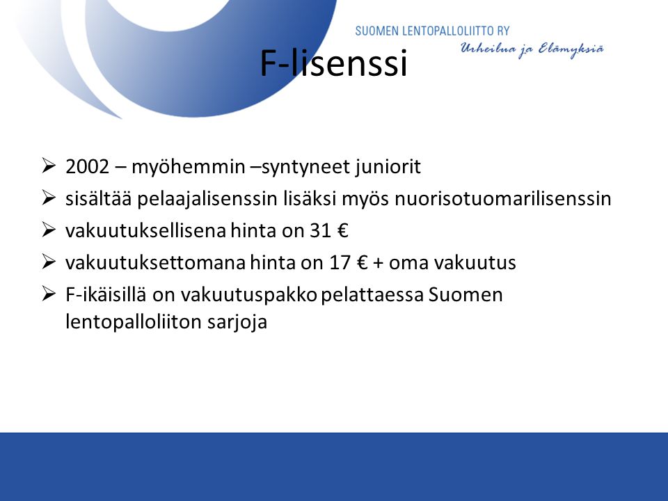 F-lisenssi  2002 – myöhemmin –syntyneet juniorit  sisältää pelaajalisenssin lisäksi myös nuorisotuomarilisenssin  vakuutuksellisena hinta on 31 €  vakuutuksettomana hinta on 17 € + oma vakuutus  F-ikäisillä on vakuutuspakko pelattaessa Suomen lentopalloliiton sarjoja