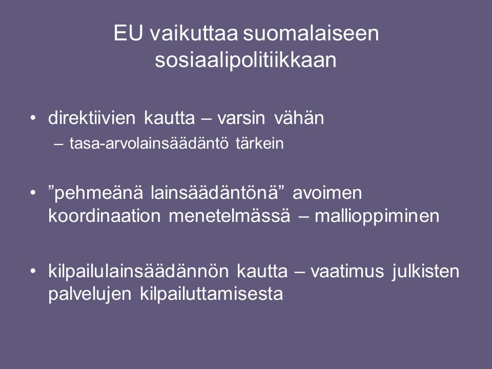EU vaikuttaa suomalaiseen sosiaalipolitiikkaan •direktiivien kautta – varsin vähän –tasa-arvolainsäädäntö tärkein • pehmeänä lainsäädäntönä avoimen koordinaation menetelmässä – mallioppiminen •kilpailulainsäädännön kautta – vaatimus julkisten palvelujen kilpailuttamisesta