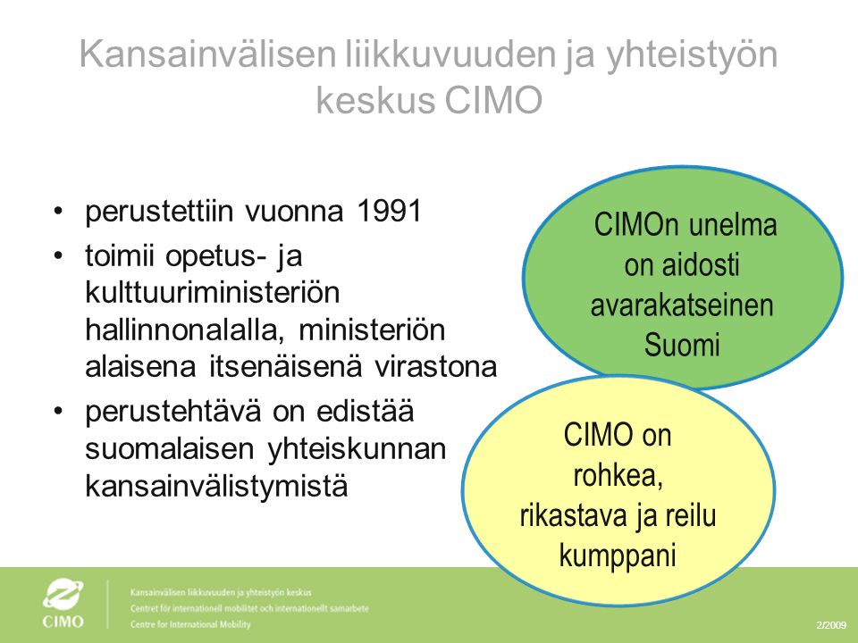 2/2009 Kansainvälisen liikkuvuuden ja yhteistyön keskus CIMO •perustettiin vuonna 1991 •toimii opetus- ja kulttuuriministeriön hallinnonalalla, ministeriön alaisena itsenäisenä virastona •perustehtävä on edistää suomalaisen yhteiskunnan kansainvälistymistä CIMOn unelma on aidosti avarakatseinen Suomi CIMO on rohkea, rikastava ja reilu kumppani