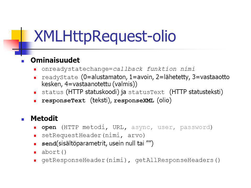 XMLHttpRequest-olio  Ominaisuudet  onreadystatechange=callback funktion nimi  readyState (0=alustamaton, 1=avoin, 2=lähetetty, 3=vastaaotto kesken, 4=vastaanotettu (valmis))  status (HTTP statuskoodi) ja statusText (HTTP statusteksti)  responseText (teksti), responseXML (olio)  Metodit  open (HTTP metodi, URL, async, user, password)  setRequestHeader(nimi, arvo)  send (sisältöparametrit, usein null tai )  abort()  getResponseHeader(nimi), getAllResponseHeaders()