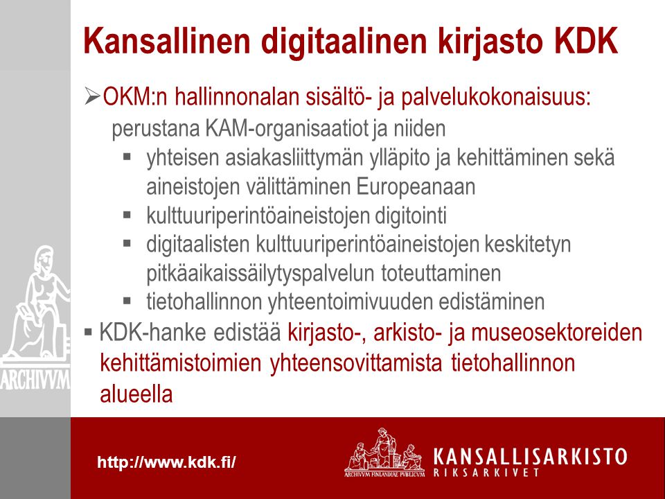  OKM:n hallinnonalan sisältö- ja palvelukokonaisuus: perustana KAM-organisaatiot ja niiden  yhteisen asiakasliittymän ylläpito ja kehittäminen sekä aineistojen välittäminen Europeanaan  kulttuuriperintöaineistojen digitointi  digitaalisten kulttuuriperintöaineistojen keskitetyn pitkäaikaissäilytyspalvelun toteuttaminen  tietohallinnon yhteentoimivuuden edistäminen  KDK-hanke edistää kirjasto-, arkisto- ja museosektoreiden kehittämistoimien yhteensovittamista tietohallinnon alueella Kansallinen digitaalinen kirjasto KDK