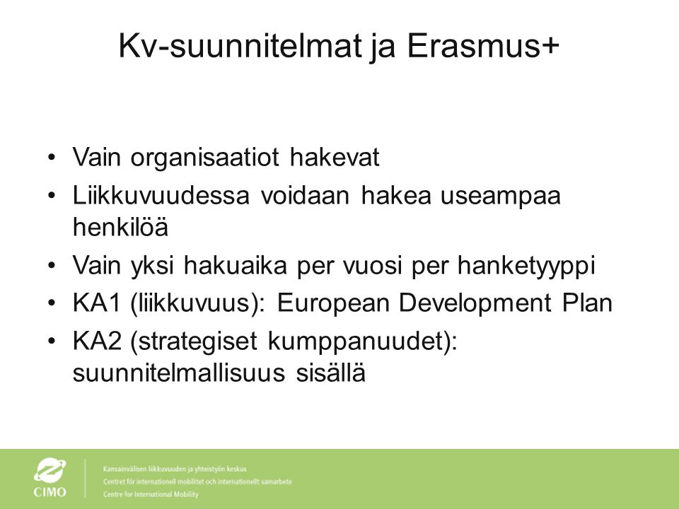 Kv-suunnitelmat ja Erasmus+ •Vain organisaatiot hakevat •Liikkuvuudessa voidaan hakea useampaa henkilöä •Vain yksi hakuaika per vuosi per hanketyyppi •KA1 (liikkuvuus): European Development Plan •KA2 (strategiset kumppanuudet): suunnitelmallisuus sisällä
