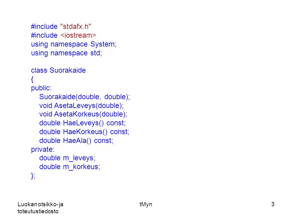 Luokan otsikko- ja toteutustiedosto tMyn3 #include stdafx.h #include using namespace System; using namespace std; class Suorakaide { public: Suorakaide(double, double); void AsetaLeveys(double); void AsetaKorkeus(double); double HaeLeveys() const; double HaeKorkeus() const; double HaeAla() const; private: double m_leveys; double m_korkeus; };