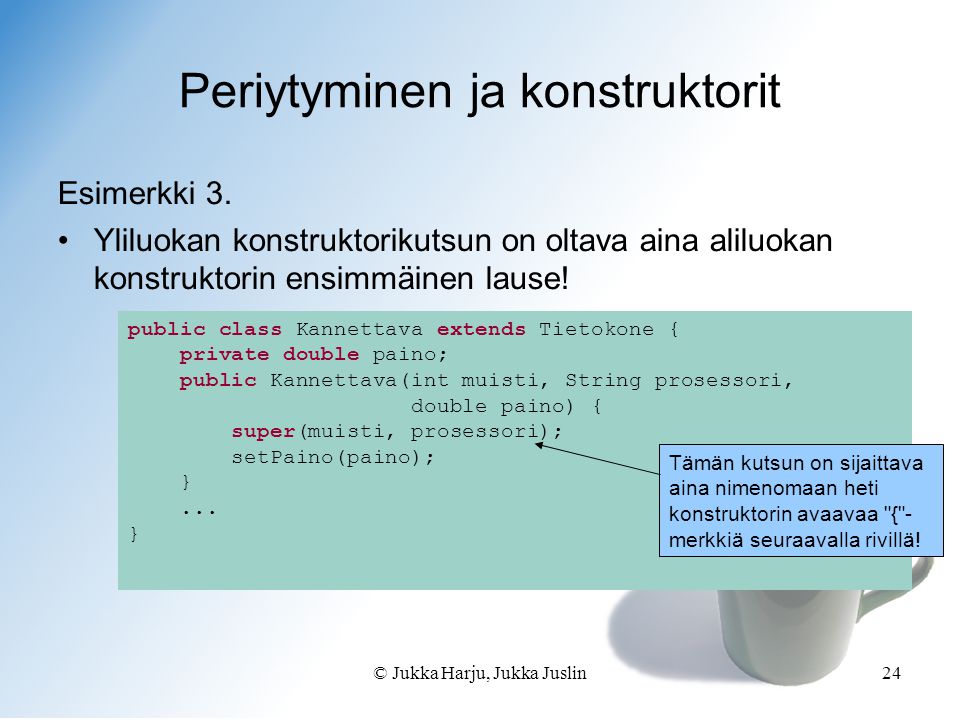 © Jukka Harju, Jukka Juslin24 public class Kannettava extends Tietokone { private double paino; public Kannettava(int muisti, String prosessori, double paino) { super(muisti, prosessori); setPaino(paino); }...