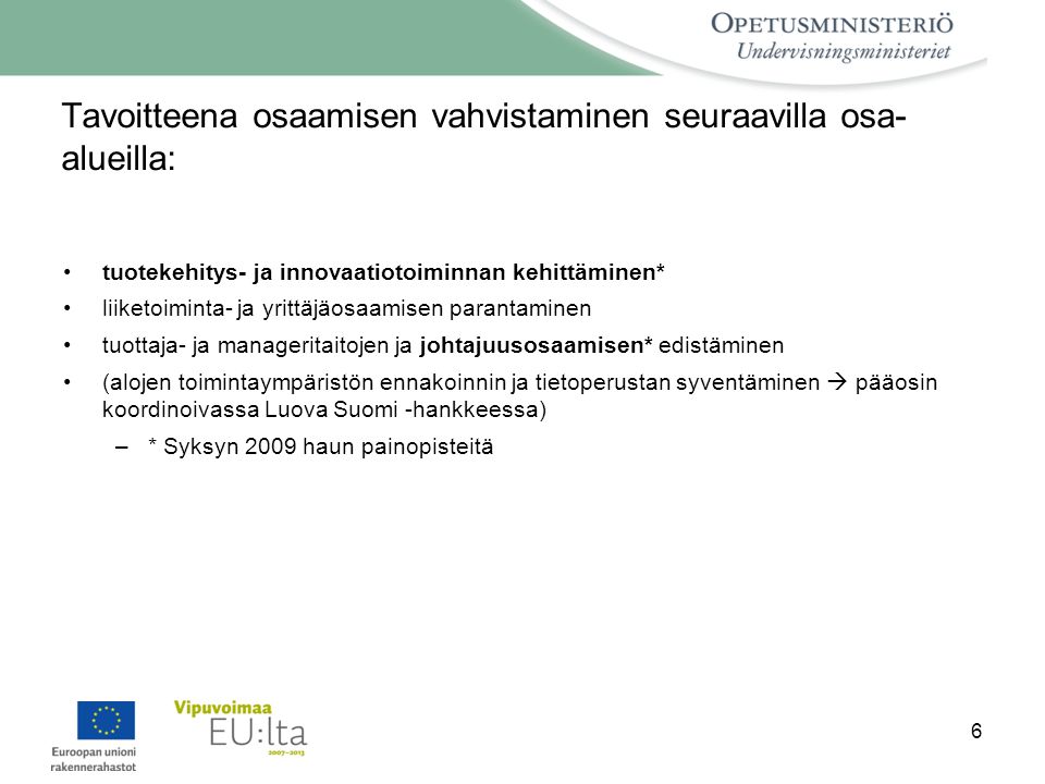 6 Tavoitteena osaamisen vahvistaminen seuraavilla osa- alueilla: •tuotekehitys- ja innovaatiotoiminnan kehittäminen* •liiketoiminta- ja yrittäjäosaamisen parantaminen •tuottaja- ja manageritaitojen ja johtajuusosaamisen* edistäminen •(alojen toimintaympäristön ennakoinnin ja tietoperustan syventäminen  pääosin koordinoivassa Luova Suomi -hankkeessa) –* Syksyn 2009 haun painopisteitä