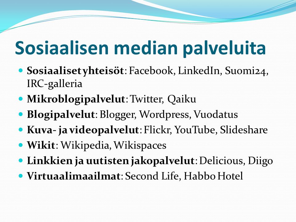 Sosiaalisen median palveluita  Sosiaaliset yhteisöt: Facebook, LinkedIn, Suomi24, IRC-galleria  Mikroblogipalvelut: Twitter, Qaiku  Blogipalvelut: Blogger, Wordpress, Vuodatus  Kuva- ja videopalvelut: Flickr, YouTube, Slideshare  Wikit: Wikipedia, Wikispaces  Linkkien ja uutisten jakopalvelut: Delicious, Diigo  Virtuaalimaailmat: Second Life, Habbo Hotel
