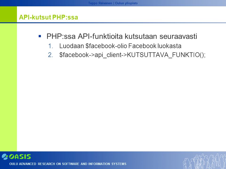 OULU ADVANCED RESEARCH ON SOFTWARE AND INFORMATION SYSTEMS Teppo Räisänen | Oulun yliopisto API-kutsut PHP:ssa  PHP:ssa API-funktioita kutsutaan seuraavasti 1.Luodaan $facebook-olio Facebook luokasta 2.$facebook->api_client->KUTSUTTAVA_FUNKTIO();
