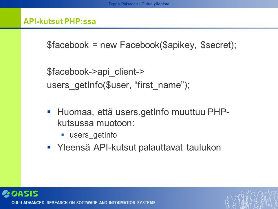 OULU ADVANCED RESEARCH ON SOFTWARE AND INFORMATION SYSTEMS Teppo Räisänen | Oulun yliopisto API-kutsut PHP:ssa $facebook = new Facebook($apikey, $secret); $facebook->api_client-> users_getInfo($user, first_name );  Huomaa, että users.getInfo muuttuu PHP- kutsussa muotoon:  users_getInfo  Yleensä API-kutsut palauttavat taulukon