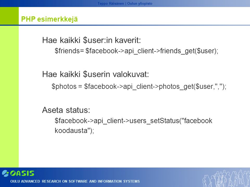 OULU ADVANCED RESEARCH ON SOFTWARE AND INFORMATION SYSTEMS Teppo Räisänen | Oulun yliopisto PHP esimerkkejä Hae kaikki $user:in kaverit: $friends= $facebook->api_client->friends_get($user); Hae kaikki $userin valokuvat: $photos = $facebook->api_client->photos_get($user, , ); Aseta status: $facebook->api_client->users_setStatus( facebook koodausta );