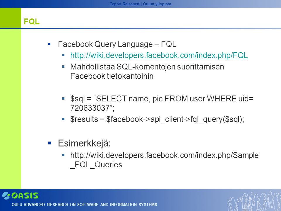 OULU ADVANCED RESEARCH ON SOFTWARE AND INFORMATION SYSTEMS Teppo Räisänen | Oulun yliopisto FQL  Facebook Query Language – FQL       Mahdollistaa SQL-komentojen suorittamisen Facebook tietokantoihin  $sql = SELECT name, pic FROM user WHERE uid= ;  $results = $facebook->api_client->fql_query($sql);  Esimerkkejä:    _FQL_Queries