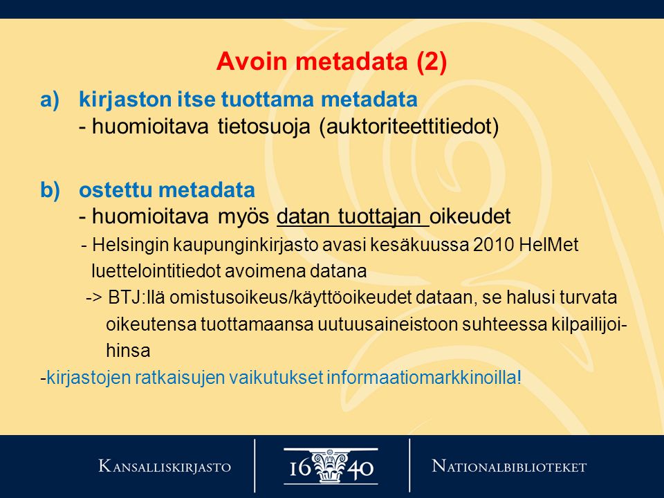 Avoin metadata (2) a)kirjaston itse tuottama metadata - huomioitava tietosuoja (auktoriteettitiedot) b)ostettu metadata - huomioitava myös datan tuottajan oikeudet - Helsingin kaupunginkirjasto avasi kesäkuussa 2010 HelMet luettelointitiedot avoimena datana -> BTJ:llä omistusoikeus/käyttöoikeudet dataan, se halusi turvata oikeutensa tuottamaansa uutuusaineistoon suhteessa kilpailijoi- hinsa -kirjastojen ratkaisujen vaikutukset informaatiomarkkinoilla!