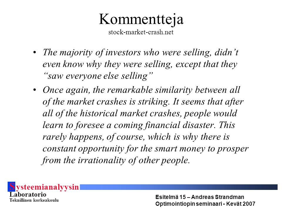 S ysteemianalyysin Laboratorio Teknillinen korkeakoulu Esitelmä 15 – Andreas Strandman Optimointiopin seminaari - Kevät 2007 Kommentteja stock-market-crash.net •The majority of investors who were selling, didn’t even know why they were selling, except that they saw everyone else selling •Once again, the remarkable similarity between all of the market crashes is striking.