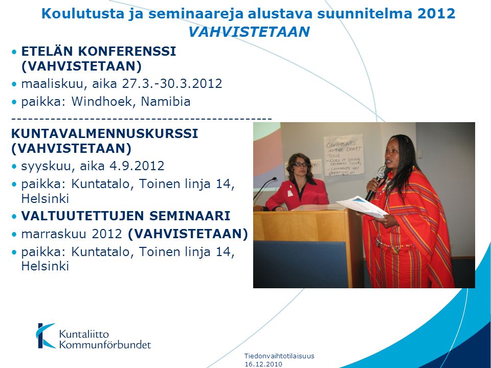 Koulutusta ja seminaareja alustava suunnitelma 2012 VAHVISTETAAN •ETELÄN KONFERENSSI (VAHVISTETAAN) •maaliskuu, aika •paikka: Windhoek, Namibia KUNTAVALMENNUSKURSSI (VAHVISTETAAN) •syyskuu, aika •paikka: Kuntatalo, Toinen linja 14, Helsinki •VALTUUTETTUJEN SEMINAARI •marraskuu 2012 (VAHVISTETAAN) •paikka: Kuntatalo, Toinen linja 14, Helsinki Tiedonvaihtotilaisuus