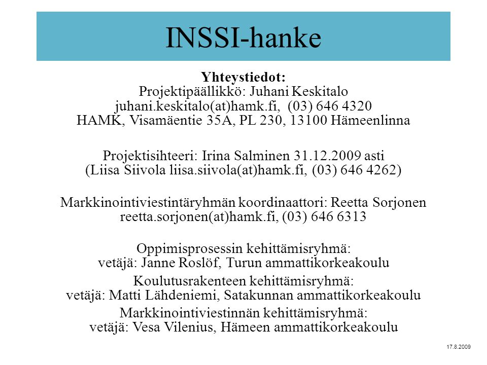INSSI-hanke Yhteystiedot: Projektipäällikkö: Juhani Keskitalo juhani.keskitalo(at)hamk.fi, (03) HAMK, Visamäentie 35A, PL 230, Hämeenlinna Projektisihteeri: Irina Salminen asti (Liisa Siivola liisa.siivola(at)hamk.fi, (03) ) Markkinointiviestintäryhmän koordinaattori: Reetta Sorjonen reetta.sorjonen(at)hamk.fi, (03) Oppimisprosessin kehittämisryhmä: vetäjä: Janne Roslöf, Turun ammattikorkeakoulu Koulutusrakenteen kehittämisryhmä: vetäjä: Matti Lähdeniemi, Satakunnan ammattikorkeakoulu Markkinointiviestinnän kehittämisryhmä: vetäjä: Vesa Vilenius, Hämeen ammattikorkeakoulu