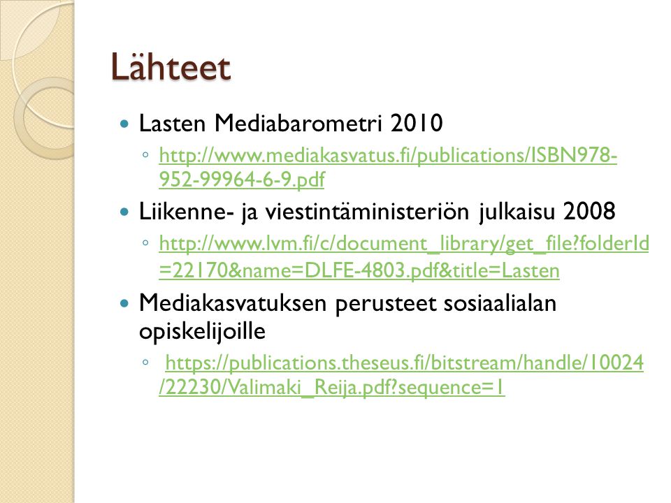 Lähteet  Lasten Mediabarometri 2010 ◦ pdf pdf  Liikenne- ja viestintäministeriön julkaisu 2008 ◦   folderId =22170&name=DLFE-4803.pdf&title=Lasten   folderId =22170&name=DLFE-4803.pdf&title=Lasten  Mediakasvatuksen perusteet sosiaalialan opiskelijoille ◦   /22230/Valimaki_Reija.pdf sequence=1https://publications.theseus.fi/bitstream/handle/10024 /22230/Valimaki_Reija.pdf sequence=1